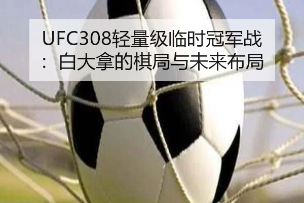 UFC308轻量级临时冠军战：白大拿的棋局与未来布局