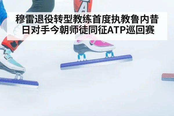 穆雷退役转型教练首度执教鲁内昔日对手今朝师徒同征ATP巡回赛