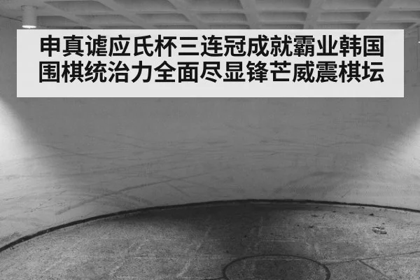 申真谑应氏杯三连冠成就霸业韩国围棋统治力全面尽显锋芒威震棋坛