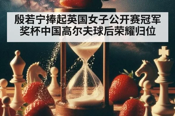 殷若宁捧起英国女子公开赛冠军奖杯中国高尔夫球后荣耀归位